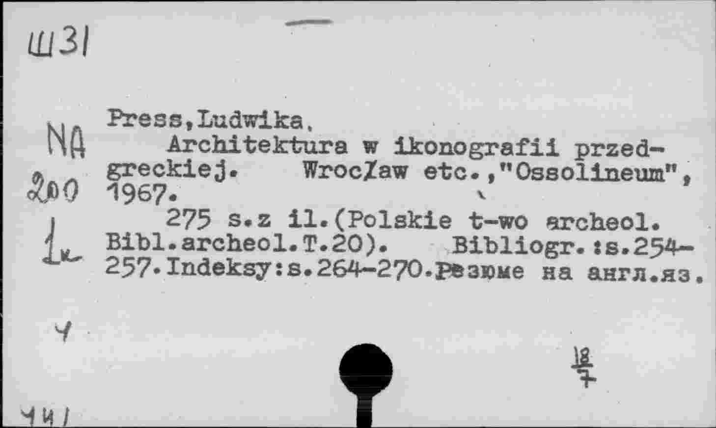 ﻿ЩЗІ
к I. Press,Ludwika.
НЦ Architektura w ikonografii przed-л greckiej. WrocZaw etc./’Ossolineum", W) “1967.
I 275 s.z il.(Polskie t-wo archeol.
j„ Bibl.archeol.T.20). Bibliogr.»s.254-257»Indeksyss.264-270.резюме на англ.яз.